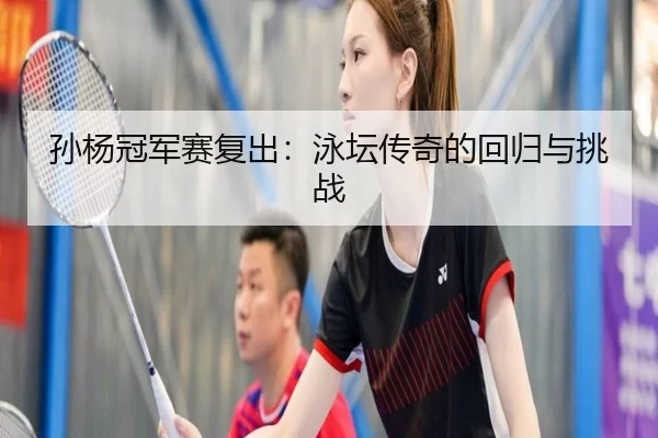 孙杨冠军赛复出：泳坛传奇的回归与挑战