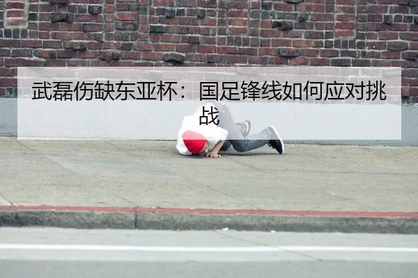 武磊伤缺东亚杯：国足锋线如何应对挑战
